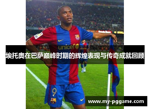 埃托奥在巴萨巅峰时期的辉煌表现与传奇成就回顾