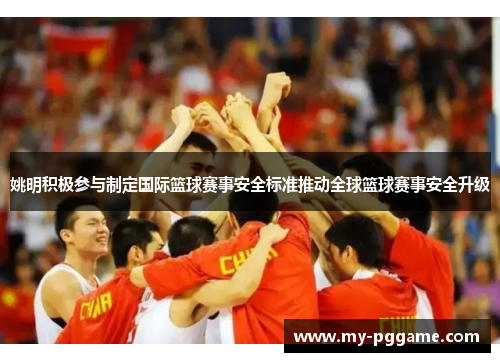 姚明积极参与制定国际篮球赛事安全标准推动全球篮球赛事安全升级