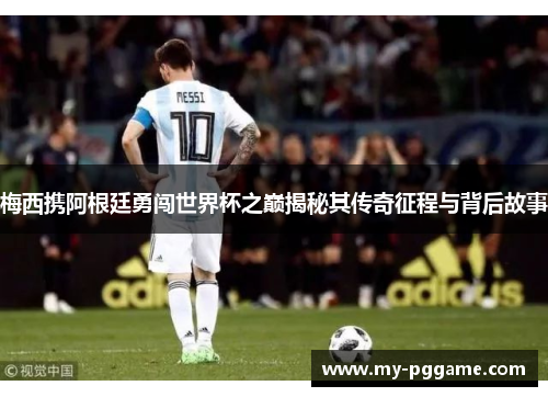 梅西携阿根廷勇闯世界杯之巅揭秘其传奇征程与背后故事