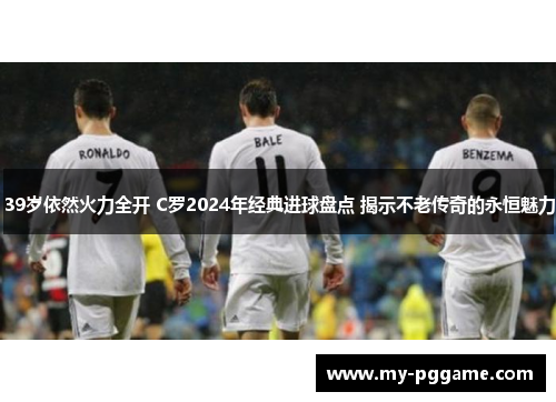 39岁依然火力全开 C罗2024年经典进球盘点 揭示不老传奇的永恒魅力
