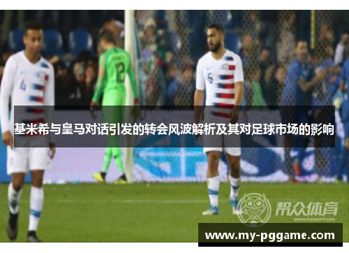 基米希与皇马对话引发的转会风波解析及其对足球市场的影响