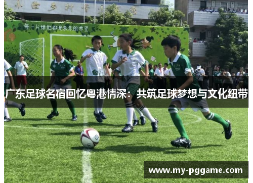 广东足球名宿回忆粤港情深：共筑足球梦想与文化纽带