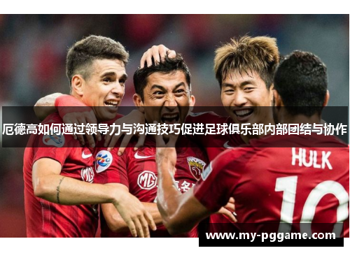 厄德高如何通过领导力与沟通技巧促进足球俱乐部内部团结与协作