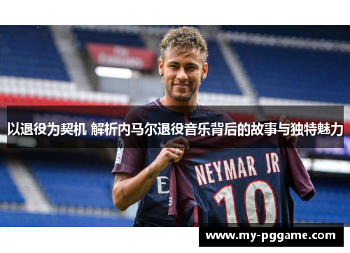 以退役为契机 解析内马尔退役音乐背后的故事与独特魅力
