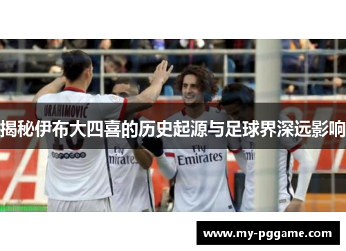 揭秘伊布大四喜的历史起源与足球界深远影响