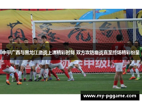 中甲广西与黑龙江激战上演精彩时刻 双方攻防鏖战直至终场精彩纷呈