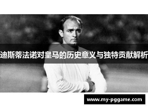 迪斯蒂法诺对皇马的历史意义与独特贡献解析